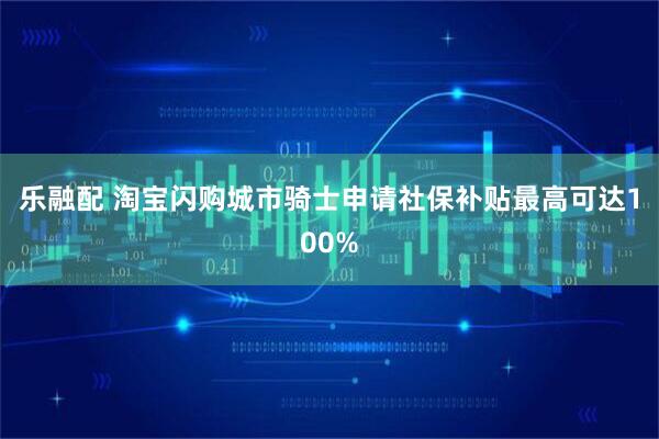 乐融配 淘宝闪购城市骑士申请社保补贴最高可达100%