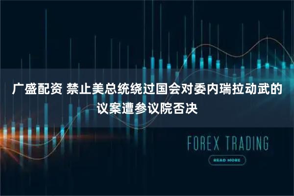 广盛配资 禁止美总统绕过国会对委内瑞拉动武的议案遭参议院否决