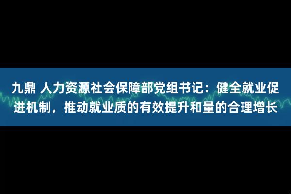 九鼎 人力资源社会保障部党组书记：健全就业促进机制，推动就业质的有效提升和量的合理增长