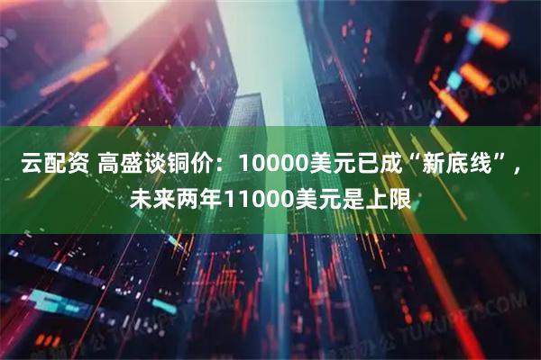 云配资 高盛谈铜价：10000美元已成“新底线”，未来两年11000美元是上限