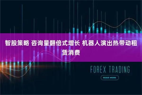 智股策略 咨询量翻倍式增长 机器人演出热带动租赁消费