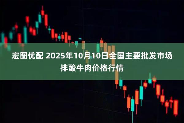 宏图优配 2025年10月10日全国主要批发市场排酸牛肉价格行情