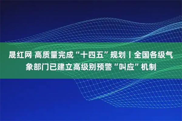 晟红网 高质量完成“十四五”规划丨全国各级气象部门已建立高级别预警“叫应”机制