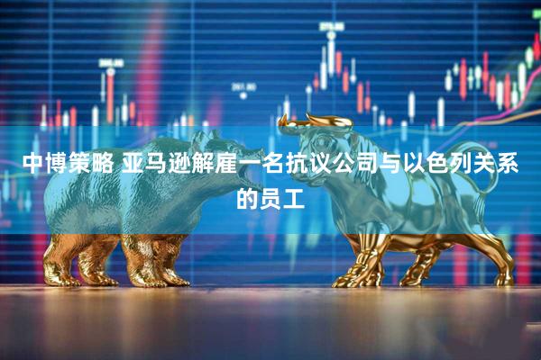 中博策略 亚马逊解雇一名抗议公司与以色列关系的员工
