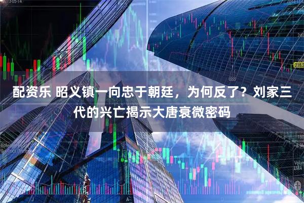 配资乐 昭义镇一向忠于朝廷，为何反了？刘家三代的兴亡揭示大唐衰微密码