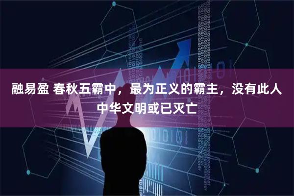 融易盈 春秋五霸中，最为正义的霸主，没有此人中华文明或已灭亡