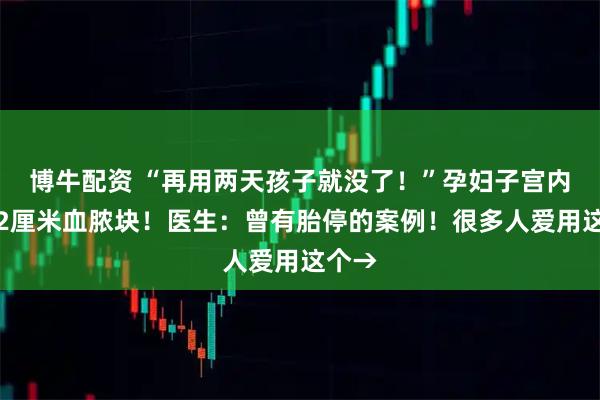 博牛配资 “再用两天孩子就没了！”孕妇子宫内惊现2厘米血脓块！医生：曾有胎停的案例！很多人爱用这个→