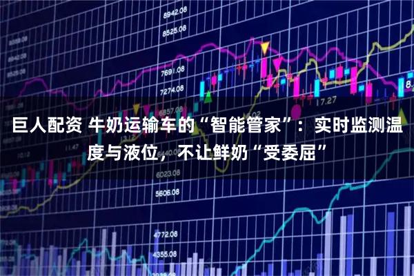 巨人配资 牛奶运输车的“智能管家”：实时监测温度与液位，不让鲜奶“受委屈”