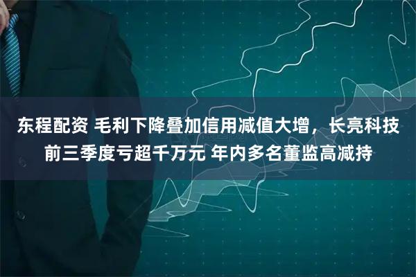 东程配资 毛利下降叠加信用减值大增,长亮科技前三季度亏超千万元 年内多名董监高减持