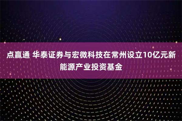 点赢通 华泰证券与宏微科技在常州设立10亿元新能源产业投资基金
