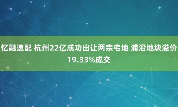 忆融速配 杭州22亿成功出让两宗宅地 浦沿地块溢价19.33%成交