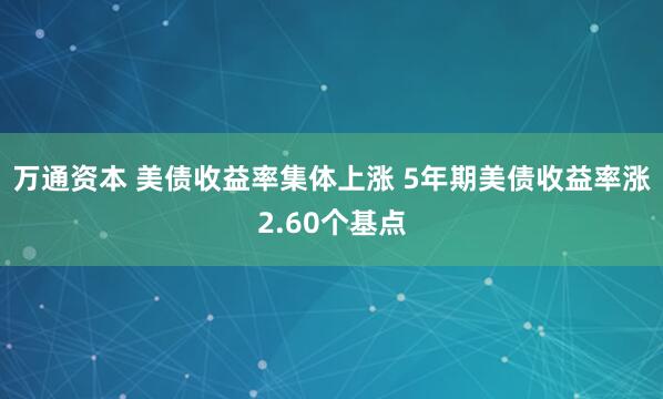 万通资本 美债收益率集体上涨 5年期美债收益率涨2.60个基点