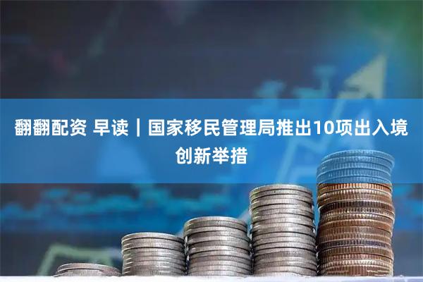 翻翻配资 早读｜国家移民管理局推出10项出入境创新举措