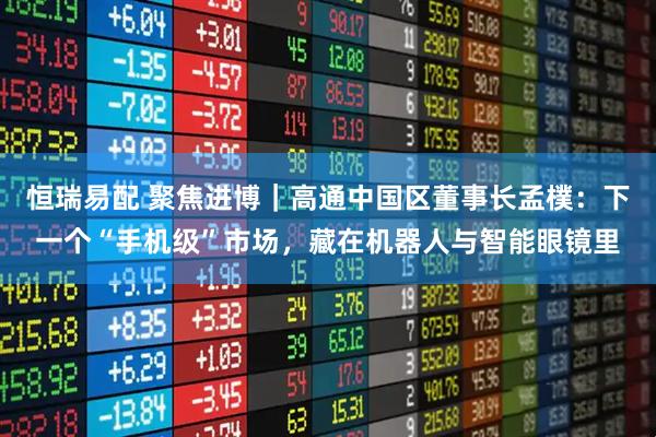 恒瑞易配 聚焦进博｜高通中国区董事长孟樸：下一个“手机级”市场，藏在机器人与智能眼镜里