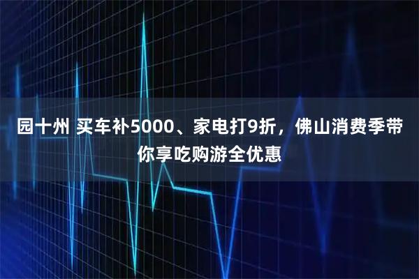 园十州 买车补5000、家电打9折，佛山消费季带你享吃购游全优惠