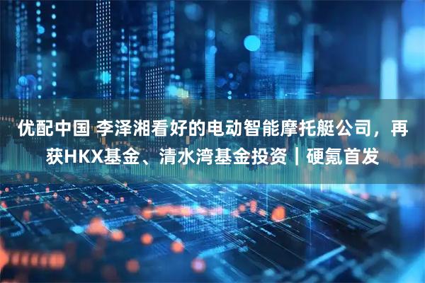 优配中国 李泽湘看好的电动智能摩托艇公司，再获HKX基金、清水湾基金投资｜硬氪首发