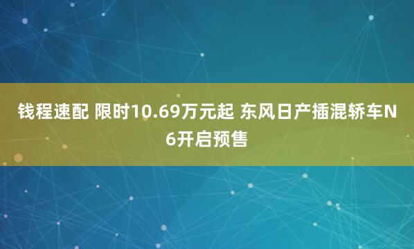 钱程速配 限时10.69万元起 东风日产插混轿车N6开启预售