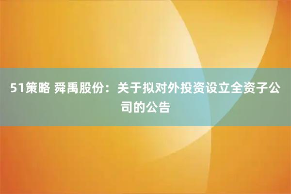 51策略 舜禹股份：关于拟对外投资设立全资子公司的公告