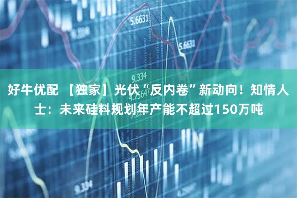 好牛优配 【独家】光伏“反内卷”新动向！知情人士：未来硅料规划年产能不超过150万吨