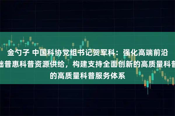 金勺子 中国科协党组书记贺军科：强化高端前沿科普和基础普惠科普资源供给，构建支持全面创新的高质量科普服务体系