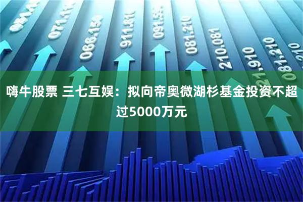 嗨牛股票 三七互娱：拟向帝奥微湖杉基金投资不超过5000万元