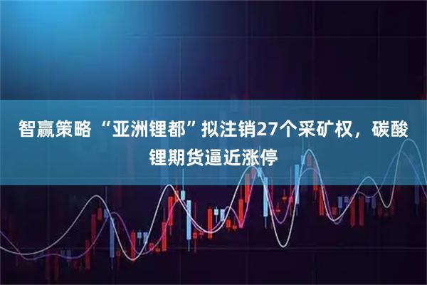 智赢策略 “亚洲锂都”拟注销27个采矿权，碳酸锂期货逼近涨停