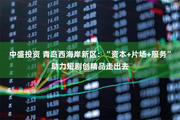 中盛投资 青岛西海岸新区：“资本+片场+服务”助力短剧创精品走出去