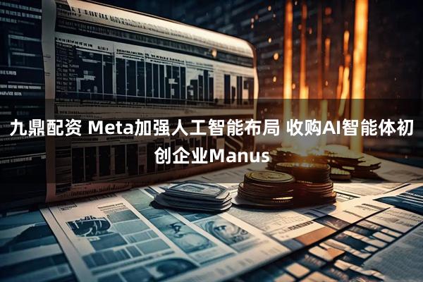 九鼎配资 Meta加强人工智能布局 收购AI智能体初创企业Manus