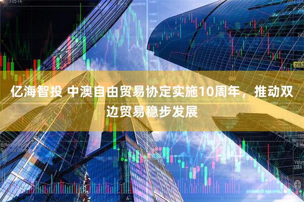 亿海智投 中澳自由贸易协定实施10周年，推动双边贸易稳步发展