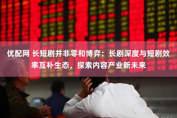 优配网 长短剧并非零和博弈：长剧深度与短剧效率互补生态，探索内容产业新未来