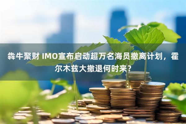 犇牛聚财 IMO宣布启动超万名海员撤离计划，霍尔木兹大撤退何时来？
