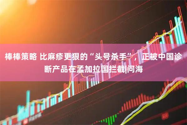 棒棒策略 比麻疹更狠的“头号杀手”，正被中国诊断产品在孟加拉国拦截|问海